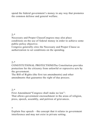 spend the federal government’s money in any way that promotes
the common defense and general welfare.
2-*
Necessary and Proper ClauseCongress may also place
conditions on the use of federal money in order to achieve some
public policy objective.
Congress generally cites the Necessary and Proper Clause as
authorization to set conditions on the spending.
2-*
CONSTITUTIONAL PROTECTIONSThe Constitution provides
protection for the citizenry from unlawful or repressive acts by
the government.
The Bill of Rights (the first ten amendments) and other
amendments that guarantee the right of due process.
2-*
First Amendment“Congress shall make no law”:
That allows government encroachment in the areas of religion,
press, speech, assembly, and petition of grievances.
*
Explain free speech – the concept that it relates to government
interference and may not exist in private setting.
 