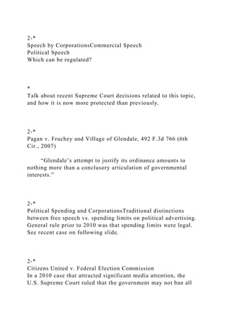 2-*
Speech by CorporationsCommercial Speech
Political Speech
Which can be regulated?
*
Talk about recent Supreme Court decisions related to this topic,
and how it is now more protected than previously.
2-*
Pagan v. Fruchey and Village of Glendale, 492 F.3d 766 (6th
Cir., 2007)
“Glendale’s attempt to justify its ordinance amounts to
nothing more than a conclusory articulation of governmental
interests.”
2-*
Political Spending and CorporationsTraditional distinctions
between free speech vs. spending limits on political advertising.
General rule prior to 2010 was that spending limits were legal.
See recent case on following slide.
2-*
Citizens United v. Federal Election Commission
In a 2010 case that attracted significant media attention, the
U.S. Supreme Court ruled that the government may not ban all
 