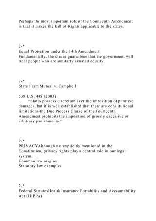 Perhaps the most important role of the Fourteenth Amendment
is that it makes the Bill of Rights applicable to the states.
2-*
Equal Protection under the 14th Amendment
Fundamentally, the clause guarantees that the government will
treat people who are similarly situated equally.
2-*
State Farm Mutual v. Campbell
538 U.S. 408 (2003)
“States possess discretion over the imposition of punitive
damages, but it is well established that there are constitutional
limitations-the Due Process Clause of the Fourteenth
Amendment prohibits the imposition of grossly excessive or
arbitrary punishments.”
2-*
PRIVACYAlthough not explicitly mentioned in the
Constitution, privacy rights play a central role in our legal
system.
Common law origins
Statutory law examples
2-*
Federal StatutesHealth Insurance Portability and Accountability
Act (HIPPA)
 