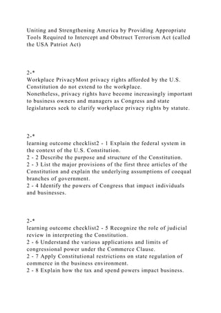 Uniting and Strengthening America by Providing Appropriate
Tools Required to Intercept and Obstruct Terrorism Act (called
the USA Patriot Act)
2-*
Workplace PrivacyMost privacy rights afforded by the U.S.
Constitution do not extend to the workplace.
Nonetheless, privacy rights have become increasingly important
to business owners and managers as Congress and state
legislatures seek to clarify workplace privacy rights by statute.
2-*
learning outcome checklist2 - 1 Explain the federal system in
the context of the U.S. Constitution.
2 - 2 Describe the purpose and structure of the Constitution.
2 - 3 List the major provisions of the first three articles of the
Constitution and explain the underlying assumptions of coequal
branches of government.
2 - 4 Identify the powers of Congress that impact individuals
and businesses.
2-*
learning outcome checklist2 - 5 Recognize the role of judicial
review in interpreting the Constitution.
2 - 6 Understand the various applications and limits of
congressional power under the Commerce Clause.
2 - 7 Apply Constitutional restrictions on state regulation of
commerce in the business environment.
2 - 8 Explain how the tax and spend powers impact business.
 