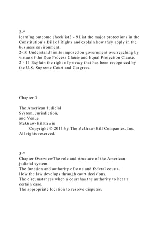 2-*
learning outcome checklist2 - 9 List the major protections in the
Constitution’s Bill of Rights and explain how they apply in the
business environment.
2-10 Understand limits imposed on government overreaching by
virtue of the Due Process Clause and Equal Protection Clause.
2 - 11 Explain the right of privacy that has been recognized by
the U.S. Supreme Court and Congress.
Chapter 3
The American Judicial
System, Jurisdiction,
and Venue
McGraw-Hill/Irwin
Copyright © 2011 by The McGraw-Hill Companies, Inc.
All rights reserved.
3-*
Chapter OverviewThe role and structure of the American
judicial system.
The function and authority of state and federal courts.
How the law develops through court decisions.
The circumstances when a court has the authority to hear a
certain case.
The appropriate location to resolve disputes.
 