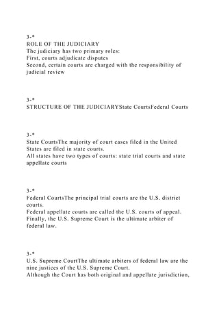 3-*
ROLE OF THE JUDICIARY
The judiciary has two primary roles:
First, courts adjudicate disputes
Second, certain courts are charged with the responsibility of
judicial review
3-*
STRUCTURE OF THE JUDICIARYState CourtsFederal Courts
3-*
State CourtsThe majority of court cases filed in the United
States are filed in state courts.
All states have two types of courts: state trial courts and state
appellate courts
3-*
Federal CourtsThe principal trial courts are the U.S. district
courts.
Federal appellate courts are called the U.S. courts of appeal.
Finally, the U.S. Supreme Court is the ultimate arbiter of
federal law.
3-*
U.S. Supreme CourtThe ultimate arbiters of federal law are the
nine justices of the U.S. Supreme Court.
Although the Court has both original and appellate jurisdiction,
 