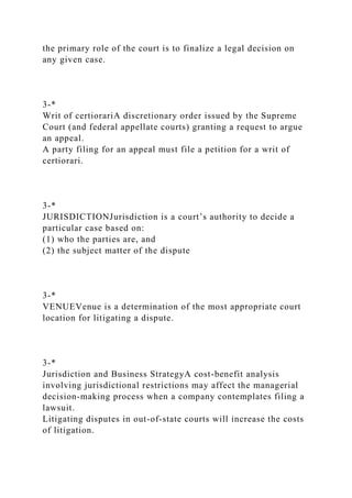 the primary role of the court is to finalize a legal decision on
any given case.
3-*
Writ of certiorariA discretionary order issued by the Supreme
Court (and federal appellate courts) granting a request to argue
an appeal.
A party filing for an appeal must file a petition for a writ of
certiorari.
3-*
JURISDICTIONJurisdiction is a court’s authority to decide a
particular case based on:
(1) who the parties are, and
(2) the subject matter of the dispute
3-*
VENUEVenue is a determination of the most appropriate court
location for litigating a dispute.
3-*
Jurisdiction and Business StrategyA cost-benefit analysis
involving jurisdictional restrictions may affect the managerial
decision-making process when a company contemplates filing a
lawsuit.
Litigating disputes in out-of-state courts will increase the costs
of litigation.
 