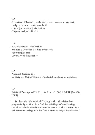 3-*
Overview of JurisdictionJurisdiction requires a two-part
analysis: a court must have both:
(1) subject matter jurisdiction
(2) personal jurisdiction
3-*
Subject Matter Jurisdiction
Authority over the Dispute Based on:
Federal question
Diversity of citizenship
3-*
Personal Jurisdiction
In-State vs. Out-of-State DefendantsState long-arm statute
3-*
Estate of Weingeroff v. Pilatus Aircraft, 566 F.3d 94 (3rd Cir.
2009)
“It is clear that the critical finding is that the defendant
purposefully availed itself of the privilege of conducting
activities within the forum requires contacts that amount to a
deliberate reaching into the forum state to target its citizens.”
 