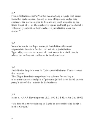 3-*
Forum Selection cont’d.“In the event of any dispute that arises
from the performance, breach or any obligations under this
contract, the parties agree to litigate any such disputes in the
State Court of … as the exclusive venue and both parties hereby
voluntarily submit to their exclusive jurisdiction over the
matter.”
3-*
VenueVenue is the legal concept that defines the most
appropriate location for the trial within a jurisdiction.
Typically, state statutes provide that venue in a civil case is
where the defendant resides or is headquartered.
3-*
Jurisdiction Implications in CyberspaceMinimum Contacts over
the Internet
The Zippo Standardcomprehensive scheme for testing a
minimum contacts analysis of personal jurisdiction based on one
party’s use of the Internet in its business
3-*
Mink v. AAAA Development LLC, 190 F.3d 333 (5th Cir. 1999)
“We find that the reasoning of Zippo is persuasive and adopt it
in this Circuit.”
*
 