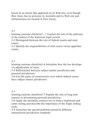 based on an article that appeared on its Web site, even though
Dow Jones has no presence in Australia and its Web site and
infrastructure are located in New Jersey.
3-*
learning outcome checklist3 - 1 Explain the role of the judiciary
in the context of the American legal system.
3-2 Distinguish between the role of federal courts and state
courts.
3-3 Identify the responsibilities of trial courts versus appellate
courts.
3-*
learning outcome checklist3-4 Articulate how the law develops
via adjudication of cases.
3-5 Differentiate between subject matter jurisdiction and
personal jurisdiction.
3-6 List the types of controversies over which federal courts
have subject matter jurisdiction.
3-*
learning outcome checklist3-7 Explain the role of long-arm
statutes in determining personal jurisdiction.
3-8 Apply the minimum contacts test in both a traditional and
cyber setting and describe the importance of the Zippo sliding
scale.
3-9 Articulate the special problems posed by different
international jurisdiction standards.
 