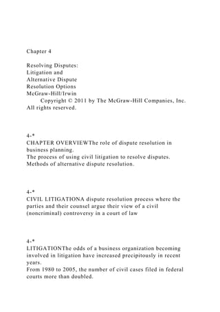 Chapter 4
Resolving Disputes:
Litigation and
Alternative Dispute
Resolution Options
McGraw-Hill/Irwin
Copyright © 2011 by The McGraw-Hill Companies, Inc.
All rights reserved.
4-*
CHAPTER OVERVIEWThe role of dispute resolution in
business planning.
The process of using civil litigation to resolve disputes.
Methods of alternative dispute resolution.
4-*
CIVIL LITIGATIONA dispute resolution process where the
parties and their counsel argue their view of a civil
(noncriminal) controversy in a court of law
4-*
LITIGATIONThe odds of a business organization becoming
involved in litigation have increased precipitously in recent
years.
From 1980 to 2005, the number of civil cases filed in federal
courts more than doubled.
 