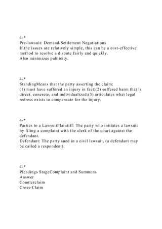 4-*
Pre-lawsuit: Demand/Settlement Negotiations
If the issues are relatively simple, this can be a cost-effective
method to resolve a dispute fairly and quickly.
Also minimizes publicity.
4-*
StandingMeans that the party asserting the claim:
(1) must have suffered an injury in fact;(2) suffered harm that is
direct, concrete, and individualized;(3) articulates what legal
redress exists to compensate for the injury.
4-*
Parties to a LawsuitPlaintiff: The party who initiates a lawsuit
by filing a complaint with the clerk of the court against the
defendant.
Defendant: The party sued in a civil lawsuit, (a defendant may
be called a respondent).
4-*
Pleadings StageComplaint and Summons
Answer
Counterclaim
Cross-Claim
 