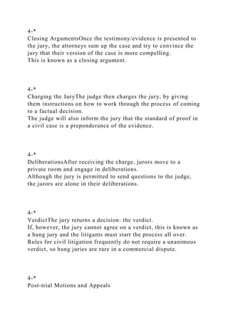 4-*
Closing ArgumentsOnce the testimony/evidence is presented to
the jury, the attorneys sum up the case and try to convince the
jury that their version of the case is more compelling.
This is known as a closing argument.
4-*
Charging the JuryThe judge then charges the jury, by giving
them instructions on how to work through the process of coming
to a factual decision.
The judge will also inform the jury that the standard of proof in
a civil case is a preponderance of the evidence.
4-*
DeliberationsAfter receiving the charge, jurors move to a
private room and engage in deliberations.
Although the jury is permitted to send questions to the judge,
the jurors are alone in their deliberations.
4-*
VerdictThe jury returns a decision: the verdict.
If, however, the jury cannot agree on a verdict, this is known as
a hung jury and the litigants must start the process all over.
Rules for civil litigation frequently do not require a unanimous
verdict, so hung juries are rare in a commercial dispute.
4-*
Post-trial Motions and Appeals
 