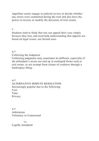 Appellate courts engage in judicial review to decide whether
any errors were committed during the trial and also have the
power to reverse or modify the decisions of trial courts.
*
Students tend to think that one can appeal their case simply
because they lost, and need help understanding that appeals are
based on legal issues, not factual ones.
4-*
Collecting the Judgment
Collecting judgments may sometimes be difficult, especially if
the defendant’s assets are tied up in nonliquid forms such as
real estate, or are exempt from claims of creditors through a
bankruptcy filing.
4-*
ALTERNATIVE DISPUTE RESOLUTION
Increasingly popular due to the following:
Cost
Time
Privacy
4-*
Arbitration
Voluntary or Contractual
vs
Legally mandated
 