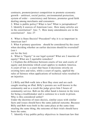 contracts, promote/protect competition to promote economic
growth – antitrust, social justice, environmental protection,
system of order – consistency and fairness, promotes good faith
dealing among merchants and consumers
2. What is public policy? What is law? What is jurisprudence?
3. Identify 6 sources of American Law; How many articles are
in the constitution? Ans: 7; How many amendments are in the
constitution? Ans: 27
4. What is Stare Decisis? Precedent? why it is so important in
American law?
5. What 4 primary questions should be considered by the court
when deciding whether an earlier decision should be overruled?
(see t
ext for the list)
6. What is “Equity” in our legal system? What are 2 maxims of
equity? What are 2 equitable remedies?
1.) Explain the difference between courts of law and courts of
equity and determine which court applies to modern America.
A court of law is a court that bases it decisions strictly on
existing laws and rules, while a court of equity, applied the
rules of fairness when applications of technical rules resulted in
an injustice.
2.) Billy and Bob walk into a Best Buy store and are each
caught stealing an iPad. Billy’s parents are well known in the
community and as a result the judge gives him 5 hours of
community service. Bob on the other hand is known in the town
for being a troublemaker and is sentence to a week in prison.
Why is this considered unfair?
Under the doctrine of stare decisis, similar cases with similar
facts and issues should have the same judicial outcome. Because
Billy and Bob were both in the same place at the same time
stealing the same thing, the outcome of their trials should have
been the same.
7. Identify 4 key public policy objectives in American law that
 