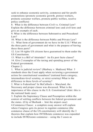 seek to enhance economic activity, commerce and for-profit
corporations (promote economic growth, protect workers,
promote consumer welfare, promote public welfare, resolve
policy conflicts)
8. What is the difference between Civil vs. Criminal Law?
Explain the difference between criminal laws and civil laws and
give an example of each.
9. What is the difference between Substantive and Procedural
Law?
10. What is the difference between Public and Private Law?
11. What form of government do we have in the U.S.? What are
the three parts of government and what is the purpose of having
these three parts?
12. List 10 rights US citizens have guaranteed to them under the
US Constitution.
13. What is a Bill of Attainder? An Ex post facto clause?
14. Give 2 examples of the taxing and spending power of the
Federal government.
Chapter 2:
1. What is judicial review? (Marbury v. Madison) What 3
standards does the Court apply when reviewing a government
action for constitutional soundness? (rational basis category,
intermediate-level scrutiny, or strict scrutiny) What is the
difference in these levels of scrutiny?
2. What is Federalism? In McCulloch v. Maryland, the
Necessary and proper clause was discussed. What is the
importance of this clause in the U.S. Constitution? (hint: this is
the national bank case)
3. Explain the Supremacy Clause and Preemption within the
context of settling conflicts between the federal government and
the states. (City of Burbank - hint the airport case)
4.Commerce Clause: a complete essay answer will explain
where Congress gets its power to regulate commerce (the
commerce clause of the US constitution); will identify the 3
theories that explain how INTERstate commerce was expanded
to include INTRAstate commerce – using the 3 cases as
 