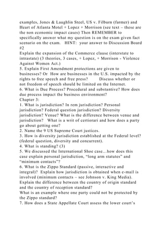examples, Jones & Laughlin Steel, US v. Filburn (farmer) and
Heart of Atlanta Motel + Lopez + Morrison (see text – these are
the non economic impact cases) Then REMEMBER to
specifically answer what my question is on the exam given fact
scenario on the exam. HINT: your answer to Discussion Board
#2
Explain the expansion of the Commerce clause (interstate to
intrastate) (3 theories, 3 cases, + Lopez, + Morrison - Violence
Against Women Act.)
5. Explain First Amendment protections are given to
businesses? Or How are businesses in the U.S. impacted by the
rights to free speech and free press? Discuss whether or
not freedom of speech should be limited on the Internet.
6. What is Due Process? Procedural and substantive? How does
due process impact the business environment?
Chapter 3:
1. What is jurisdiction? In rem jurisdiction? Personal
jurisdiction? Federal question jurisdiction? Diversity
jurisdiction? Venue? What is the difference between venue and
jurisdiction? What is a writ of certiorari and how does a party
go about getting one?
2. Name the 9 US Supreme Court justices.
3. How is diversity jurisdiction established at the Federal level?
(federal question, diversity and concurrent).
4. What is standing? (3)
5. We discussed the International Shoe case…how does this
case explain personal jurisdiction, “long arm statutes” and
“minimum contacts”?
6. What is the Zippo Standard (passive, interactive and
integral)? Explain how jurisdiction is obtained when e-mail is
involved (minimum contacts – see Johnson v. King Media).
Explain the difference between the country of origin standard
and the country of reception standard?
What is an example where one party could not be protected by
the Zippo standard?
7. How does a State Appellate Court assess the lower court’s
 