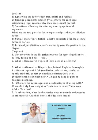 decision?
1) Reviewing the lower court transcripts and rulings
2) Reading documents written by attorneys for each side
articulating legal reasons why their side should prevail.
3) Sometimes allowing the attorneys to engage in oral
arguments
What are the two parts in the two-part analysis that jurisdiction
needs?
1) Subject matter jurisdiction: court’s authority over the dispute
between parties
2) Personal jurisdiction: court’s authority over the parties in the
dispute
Chapter 4
1. List the steps in the litigation process for resolving disputes –
before, during and post – trial.
2. What is Discovery? Types of tools used in discovery?
3. What is Alternative Dispute Resolution? Explain thoroughly
4 different types of ADR (mediation, arbitration, combo or
hybrid med-arb, expert evaluation, summary jury trial,
executive panel) Explain how ADR can be used as part of
business planning.
4. What are the advantages and disadvantages of using ADR?
If people truly have a right to “their day in court,” how does
ADR affect that?
5. In arbitration, what do the parties need to submit and present
to arbitrators? And then how is the decision made?
 