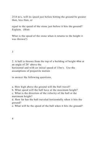 25.0 m/s, will its speed just before hitting the ground be greater
than, less than, or
equal to the speed of the stone just before it hits the ground?
Explain. (Hint:
What is the speed of the stone when it returns to the height it
was thrown?)
3
2. A ball is thrown from the top of a building of height 40m at
an angle of 20˚ above the
horizontal and with an initial speed of 15m/s. Use the
assumptions of projectile motion
to answer the following questions.
a. How high above the ground will the ball travel?
b. What speed will the ball have at the maximum height?
c. What is the direction of the velocity of the ball at the
maximum height?
d. How far has the ball traveled horizontally when it hits the
ground?
e. What will be the speed of the ball when it hits the ground?
4
 