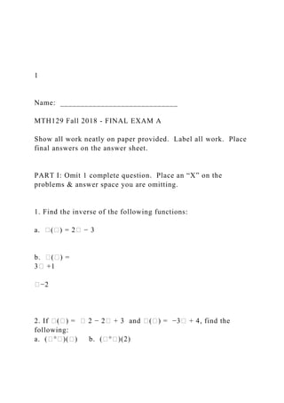 1
Name: _____________________________
MTH129 Fall 2018 - FINAL EXAM A
Show all work neatly on paper provided. Label all work. Place
final answers on the answer sheet.
PART I: Omit 1 complete question. Place an “X” on the
problems & answer space you are omitting.
1. Find the inverse of the following functions:
a. �(�) = 2� − 3
b. �(�) =
3� +1
�−2
2. If �(�) = � 2 − 2� + 3 and �(�) = −3� + 4, find the
following:
a. (�°�)(�) b. (�°�)(2)
 