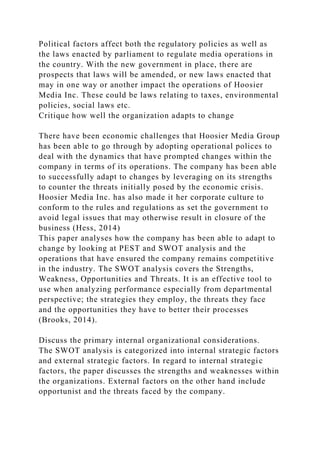 Political factors affect both the regulatory policies as well as
the laws enacted by parliament to regulate media operations in
the country. With the new government in place, there are
prospects that laws will be amended, or new laws enacted that
may in one way or another impact the operations of Hoosier
Media Inc. These could be laws relating to taxes, environmental
policies, social laws etc.
Critique how well the organization adapts to change
There have been economic challenges that Hoosier Media Group
has been able to go through by adopting operational polices to
deal with the dynamics that have prompted changes within the
company in terms of its operations. The company has been able
to successfully adapt to changes by leveraging on its strengths
to counter the threats initially posed by the economic crisis.
Hoosier Media Inc. has also made it her corporate culture to
conform to the rules and regulations as set the government to
avoid legal issues that may otherwise result in closure of the
business (Hess, 2014)
This paper analyses how the company has been able to adapt to
change by looking at PEST and SWOT analysis and the
operations that have ensured the company remains competitive
in the industry. The SWOT analysis covers the Strengths,
Weakness, Opportunities and Threats. It is an effective tool to
use when analyzing performance especially from departmental
perspective; the strategies they employ, the threats they face
and the opportunities they have to better their processes
(Brooks, 2014).
Discuss the primary internal organizational considerations.
The SWOT analysis is categorized into internal strategic factors
and external strategic factors. In regard to internal strategic
factors, the paper discusses the strengths and weaknesses within
the organizations. External factors on the other hand include
opportunist and the threats faced by the company.
 