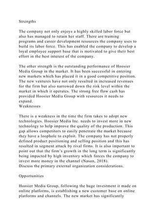 Strengths
The company not only enjoys a highly skilled labor force but
also has managed to retain her staff. There are training
programs and career development resources the company uses to
build its labor force. This has enabled the company to develop a
loyal employee support base that is motivated to give their best
effort in the best interest of the company.
The other strength is the outstanding performance of Hoosier
Media Group in the market. It has been successful in entering
new markets which has placed it in a good competitive position.
The new ventures have not only resulted in increased revenues
for the firm but also narrowed down the risk level within the
market in which it operates. The strong free flow cash has
provided Hoosier Media Group with resources it needs to
expand.
Weaknesses
There is a weakness in the time the firm takes to adopt new
technologies. Hoosier Media Inc. needs to invest more in new
technology to help improve the quality of the production. This
gap allows competitors to easily penetrate the market because
they have a loophole to exploit. The company has not properly
defined product positioning and selling position and this has
resulted in segment attack by rival firms. It is also important to
point out that the firm’s growth in the long term is significantly
being impacted by high inventory which forces the company to
invest more money in the channel (Nason, 2018).
Discuss the primary external organization considerations.
Opportunities
Hoosier Media Group, following the huge investment it made on
online platforms, is establishing a new customer base on online
platforms and channels. The new market has significantly
 
