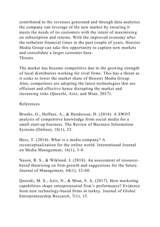 contributed to the revenues generated and through data analytics
the company can leverage of the new market by ensuring it
meets the needs of its customers with the intent of maximizing
on subscription and returns. With the improved economy after
the turbulent financial times in the past couple of years, Hoosier
Media Group can take this opportunity to capture new markets
and consolidate a larger customer base.
Threats
The market has become competitive due to the growing strength
of local distributors working for rival firms. This has a threat as
it seeks to lower the market share of Hoosier Media Group.
Also, competitors are adopting the latest technologies that are
efficient and effective hence disrupting the market and
increasing risks (Qureshi, Aziz, and Mian, 2017).
References
Brooks, G., Heffner, A., & Henderson, D. (2014). A SWOT
analysis of competitive knowledge from social media for a
small start-up business. The Review of Business Information
Systems (Online), 18(1), 23.
Hess, T. (2014). What is a media company? A
reconceptualization for the online world. International Journal
on Media Management, 16(1), 3-8.
Nason, R. S., & Wiklund, J. (2018). An assessment of resource-
based theorizing on firm growth and suggestions for the future.
Journal of Management, 44(1), 32-60.
Qureshi, M. S., Aziz, N., & Mian, S. A. (2017). How marketing
capabilities shape entrepreneurial firm’s performance? Evidence
from new technology-based firms in turkey. Journal of Global
Entrepreneurship Research, 7(1), 15.
 