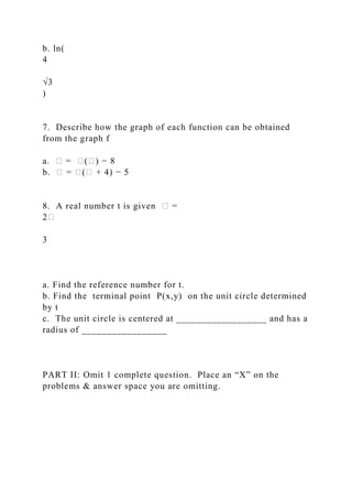 b. ln(
4
√3
)
7. Describe how the graph of each function can be obtained
from the graph f
a. � = �(�) − 8
b. � = �(� + 4) − 5
8. A real number t is given � =
2�
3
a. Find the reference number for t.
b. Find the terminal point P(x,y) on the unit circle determined
by t
c. The unit circle is centered at __________________ and has a
radius of _________________
PART II: Omit 1 complete question. Place an “X” on the
problems & answer space you are omitting.
 