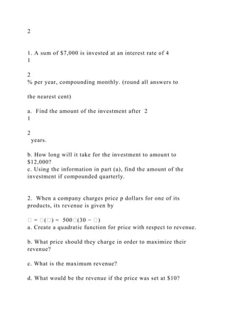 2
1. A sum of $7,000 is invested at an interest rate of 4
1
2
% per year, compounding monthly. (round all answers to
the nearest cent)
a. Find the amount of the investment after 2
1
2
years.
b. How long will it take for the investment to amount to
$12,000?
c. Using the information in part (a), find the amount of the
investment if compounded quarterly.
2. When a company charges price p dollars for one of its
products, its revenue is given by
� = �(�) = 500�(30 − �)
a. Create a quadratic function for price with respect to revenue.
b. What price should they charge in order to maximize their
revenue?
c. What is the maximum revenue?
d. What would be the revenue if the price was set at $10?
 