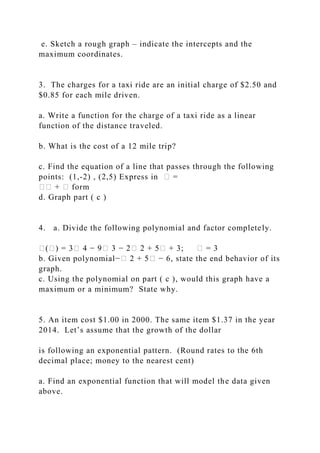 e. Sketch a rough graph – indicate the intercepts and the
maximum coordinates.
3. The charges for a taxi ride are an initial charge of $2.50 and
$0.85 for each mile driven.
a. Write a function for the charge of a taxi ride as a linear
function of the distance traveled.
b. What is the cost of a 12 mile trip?
c. Find the equation of a line that passes through the following
points: (1,-2) , (2,5) Express in � =
�� + � form
d. Graph part ( c )
4. a. Divide the following polynomial and factor completely.
�(�) = 3� 4 − 9� 3 − 2� 2 + 5� + 3; � = 3
b. Given polynomial−� 2 + 5� − 6, state the end behavior of its
graph.
c. Using the polynomial on part ( c ), would this graph have a
maximum or a minimum? State why.
5. An item cost $1.00 in 2000. The same item $1.37 in the year
2014. Let’s assume that the growth of the dollar
is following an exponential pattern. (Round rates to the 6th
decimal place; money to the nearest cent)
a. Find an exponential function that will model the data given
above.
 