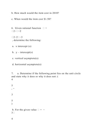 b. How much would the item cost in 2010?
c. When would the item cost $1.50?
6. Given rational function � =
�2−�−2
�2−2�−3
, determine the following:
a. x intercept (s)
b. y – intercept(s)
c. vertical asymptote(s)
d. horizontal asymptote(s)
7. a. Determine if the following point lies on the unit circle
and state why it does or why it does not: (
4
5
, −
3
5
)
b. For the given value � = −
3�
4
 