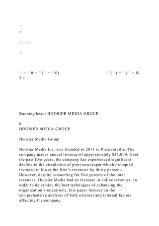 �
=
����
�
� − �0 = �(� − �0) �(�) = �(� − ℎ)
2 + �
Running head: HOOSIER MEDIA GROUP
6
HOOSIER MEDIA GROUP
Hoosier Media Group
Hoosier Media Inc. was founded in 2011 in Pleasantville. The
company makes annual revenue of approximately $43,000. Over
the past five years, the company has experienced significant
decline in the circulation of print newspaper which prompted
the need to lower the firm’s revenues by thirty percent.
However, despite accounting for five percent of the total
revenues, Hoosier Media had an increase in online revenues. In
order to determine the best techniques of enhancing the
organization’s operations, this paper focuses on the
comprehensive analysis of both external and internal factors
affecting the company.
 