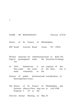 1
NAME OF REGISTRANT: Chevron (CVX)
Sisters of St. Francis of Philadelphia:
609 South Convent Road, Aston, PA 19014
Written materials are submitted pursuant to Rule 14a-
6(g)(1) promulgated under the Securities Exchange
Act
of 1934. Submission is not required of this
filer under the terms of the Rule, but is
made voluntarily in the
interest of public disclosure and consideration of
theseimportant issues.
The Sisters of St. Francis of Philadelphia and
fourteen otherco-filers urge you to vote FOR
Proposal # 10 at the
Chevron Annual Meeting on May 25
 