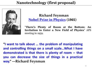 "There's Plenty of Room at the Bottom: An
Invitation to Enter a New Field of Physics" APS
meeting in 1959.
Richard Feynman
Nobel Prize in Physics (1965)
“I want to talk about … the problem of manipulating
and controlling things on a small scale…What I have
demonstrated is that there is plenty of room ̶ that
you can decrease the size of things in a practical
way.” ---Richard Feynman
Nanotechnology (first proposal)
10
 