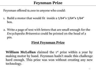 Feynman Prize
Feynman offered $1,000 to anyone who could:
1. Build a motor that would fit inside a 1/64”x 1/64”x 1/64”
box.
2. Write a page of text with letters that are small enough for the
Encyclopedia Britannica could be printed on the head of a
pin.
First Feynman Prize
William McLellan claimed the 1st prize within a year by
making motor by hand. Feynman hadn’t made this challenge
hard enough. This prize was won without creating any new
technology.
11
 