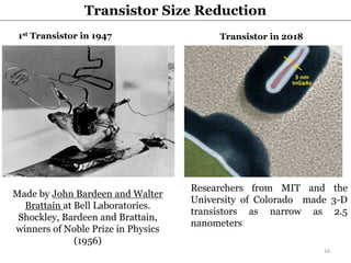 Made by John Bardeen and Walter
Brattain at Bell Laboratories.
Shockley, Bardeen and Brattain,
winners of Noble Prize in Physics
(1956)
Researchers from MIT and the
University of Colorado made 3-D
transistors as narrow as 2.5
nanometers
1st Transistor in 1947 Transistor in 2018
Transistor Size Reduction
16
 
