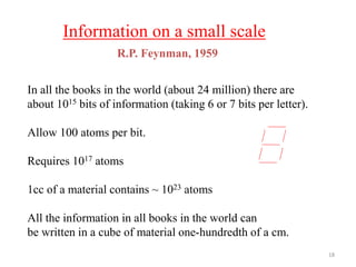 Information on a small scale
In all the books in the world (about 24 million) there are
about 1015 bits of information (taking 6 or 7 bits per letter).
Allow 100 atoms per bit.
Requires 1017 atoms
1cc of a material contains ~ 1023 atoms
All the information in all books in the world can
be written in a cube of material one-hundredth of a cm.
R.P. Feynman, 1959
18
 