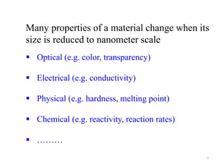 Many properties of a material change when its
size is reduced to nanometer scale
 Optical (e.g. color, transparency)
 Electrical (e.g. conductivity)
 Physical (e.g. hardness, melting point)
 Chemical (e.g. reactivity, reaction rates)
 ………
7
 