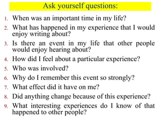 Ask yourself questions:
1. When was an important time in my life?
2. What has happened in my experience that I would
enjoy writing about?
3. Is there an event in my life that other people
would enjoy hearing about?
4. How did I feel about a particular experience?
5. Who was involved?
6. Why do I remember this event so strongly?
7. What effect did it have on me?
8. Did anything change because of this experience?
9. What interesting experiences do I know of that
happened to other people?
 