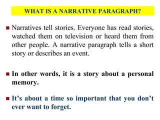 WHAT IS A NARRATIVE PARAGRAPH?
 Narratives tell stories. Everyone has read stories,
watched them on television or heard them from
other people. A narrative paragraph tells a short
story or describes an event.
 In other words, it is a story about a personal
memory.
 It’s about a time so important that you don’t
ever want to forget.
 
