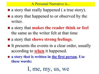 A Personal Narrative is...
 a story that really happened ( a true story).
 a story that happened to or observed by the
writer.
 a story that makes the reader think or feel
the same as the writer felt at that time
 a story that shows strong feelings.
 It presents the events in a clear order, usually
according to when it happened.
 a story that is written in the first person. Use
these words:
I, me, my, us, we
 
