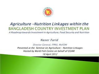Naser Farid
               Director General, FPMU, MoFDM
Presented at the Seminar on Agriculture – Nutrition Linkages
     Hosted by World Fish Centre on behalf of CGIAR
                        18 April 2012
 