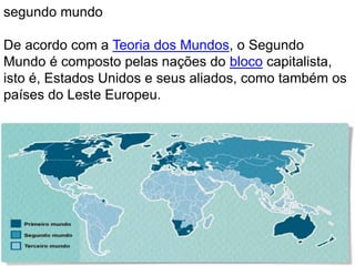 segundo mundo 
De acordo com a Teoria dos Mundos, o Segundo 
Mundo é composto pelas nações do bloco capitalista, 
isto é, Estados Unidos e seus aliados, como também os 
países do Leste Europeu. 
 