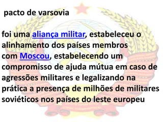 pacto de varsovia 
foi uma aliança militar, estabeleceu o 
alinhamento dos países membros 
com Moscou, estabelecendo um 
compromisso de ajuda mútua em caso de 
agressões militares e legalizando na 
prática a presença de milhões de militares 
soviéticos nos países do leste europeu 
 