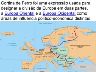 Cortina de Ferro foi uma expressão usada para 
designar a divisão da Europa em duas partes, 
a Europa Oriental e a Europa Ocidental como 
áreas de influência político-econômica distintas 
