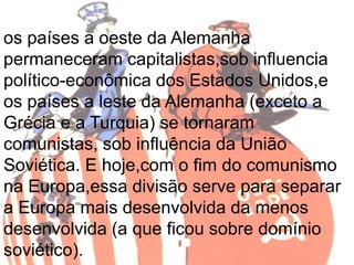 os países a oeste da Alemanha 
permaneceram capitalistas,sob influencia 
político-econômica dos Estados Unidos,e 
os países a leste da Alemanha (exceto a 
Grécia e a Turquia) se tornaram 
comunistas, sob influência da União 
Soviética. E hoje,com o fim do comunismo 
na Europa,essa divisão serve para separar 
a Europa mais desenvolvida da menos 
desenvolvida (a que ficou sobre domínio 
soviético). 
 