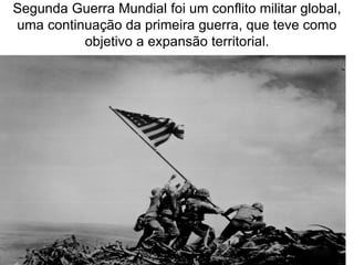 Segunda Guerra Mundial foi um conflito militar global, 
uma continuação da primeira guerra, que teve como 
objetivo a expansão territorial. 
 