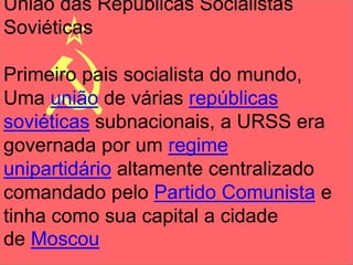 União das Repúblicas Socialistas 
Soviéticas 
Primeiro pais socialista do mundo, 
Uma união de várias repúblicas 
soviéticas subnacionais, a URSS era 
governada por um regime 
unipartidário altamente centralizado 
comandado pelo Partido Comunista e 
tinha como sua capital a cidade 
de Moscou 
 