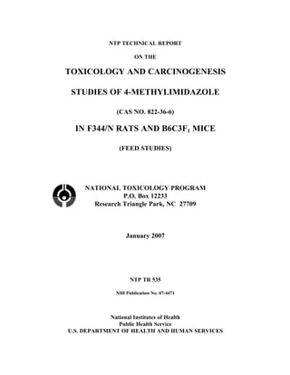 NTP TECHNICAL REPORT

                     ON THE

TOXICOLOGY AND CARCINOGENESIS

 STUDIES OF 4-METHYLIMIDAZOLE

             (CAS NO. 822-36-6)

  IN F344/N RATS AND B6C3F1 MICE

              (FEED STUDIES)




    NATIONAL TOXICOLOGY PROGRAM
               P.O. Box 12233
      Research Triangle Park, NC 27709



                 January 2007




                   NTP TR 535

             NIH Publication No. 07-4471




             National Institutes of Health
                Public Health Service
U.S. DEPARTMENT OF HEALTH AND HUMAN SERVICES
 