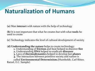Naturalization of Humans
(a) Man interact with nature with the help of technology
(b) It is not important that what he creates but with what tools he
used to create
(c) Technology indicates the level of cultural development of society
(d) Understanding the nature helps to create technology:
1. Understanding of friction and heat helped to discover fire
2. Understanding DNA helped to eradicate diseases
3. Laws of thermodynamics helped to develop fast planes
4. The interaction between primitive society and nature is
called Environmental Determinism.(Humboldt, Carl Ritter,
Ratzel, E.C. Sample)
 