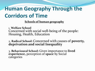 Human Geography Through the
Corridors of Time
Schools of human geography
1. Welfare School
Concerned with social well-being of the people:
Housing, Health, Education
2. Radical School: Concerned with causes of poverty,
deprivation and social Inequality
3. Behavioural School: Given importance to lived
experience, perception of space by Social
categories
 