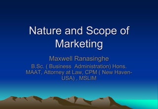 Nature and Scope of
      Marketing
        Maxwell Ranasinghe
 B.Sc. ( Business Administration) Hons.
MAAT, Attorney at Law, CPM ( New Haven-
              USA) , MSLIM
 
