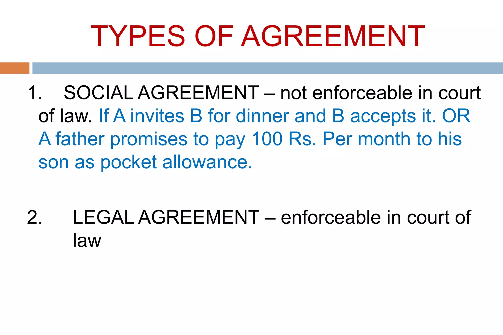 TYPES OF AGREEMENT
1. SOCIAL AGREEMENT – not enforceable in court
of law. If A invites B for dinner and B accepts it. OR
A father promises to pay 100 Rs. Per month to his
son as pocket allowance.
2. LEGAL AGREEMENT – enforceable in court of
law
 