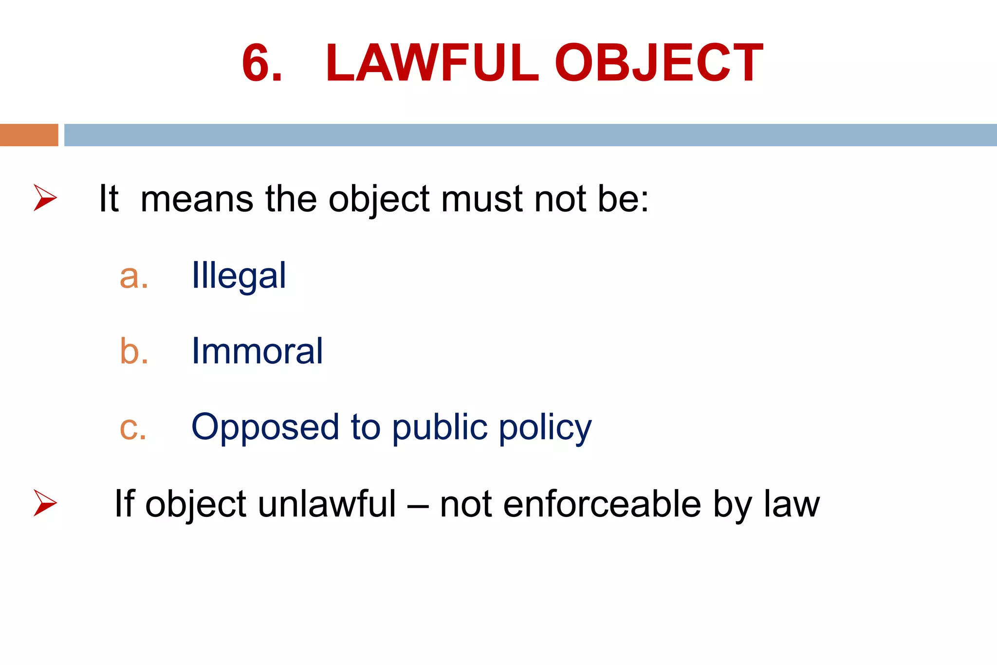 6. LAWFUL OBJECT
 It means the object must not be:
a. Illegal
b. Immoral
c. Opposed to public policy
 If object unlawful – not enforceable by law
 